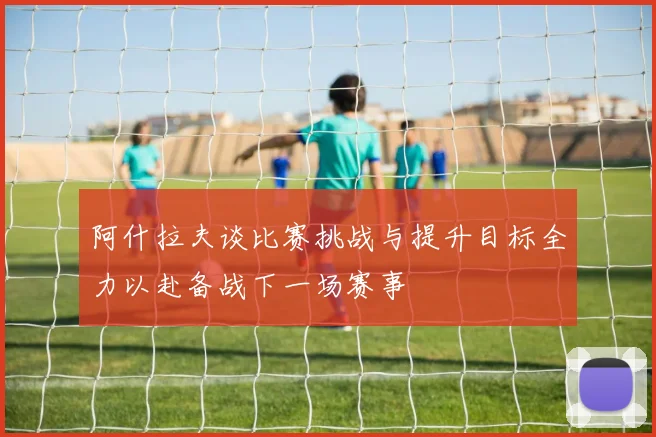 阿什拉夫谈比赛挑战与提升目标全力以赴备战下一场赛事