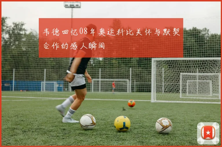 韦德回忆08年奥运科比关怀与默契合作的感人瞬间