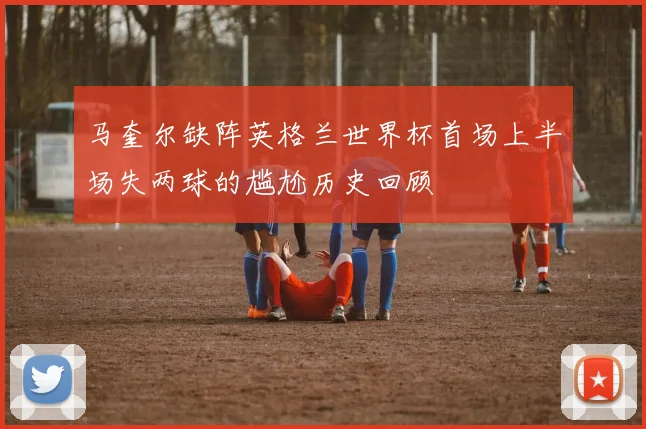 马奎尔缺阵英格兰世界杯首场上半场失两球的尴尬历史回顾