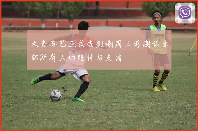 大查洛巴正式告别谢周三感谢俱乐部所有人的陪伴与支持