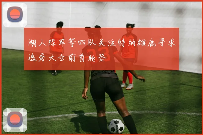 湖人绿军等四队关注特纳雄鹿寻求选秀大会前首轮签