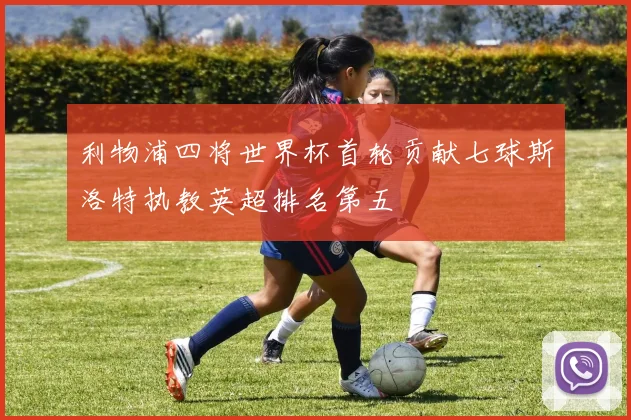利物浦四将世界杯首轮贡献七球斯洛特执教英超排名第五