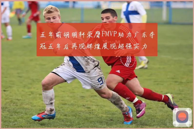五年前胡明轩荣膺FMVP助力广东夺冠五年后再现辉煌展现超强实力
