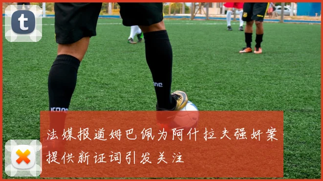 法媒报道姆巴佩为阿什拉夫强奸案提供新证词引发关注