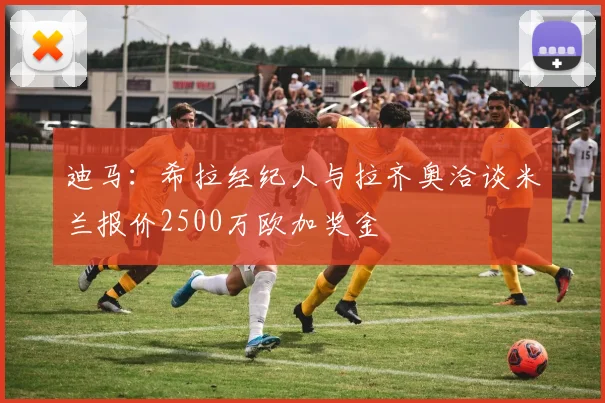 迪马：希拉经纪人与拉齐奥洽谈米兰报价2500万欧加奖金