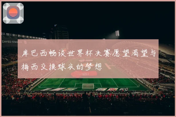 库巴西畅谈世界杯决赛愿望渴望与梅西交换球衣的梦想